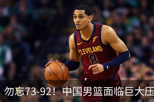 勿忘73-92！中国男篮面临巨大压力，三人角色至关重要